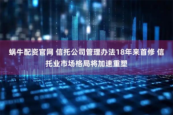 蜗牛配资官网 信托公司管理办法18年来首修 信托业市场格局将加速重塑