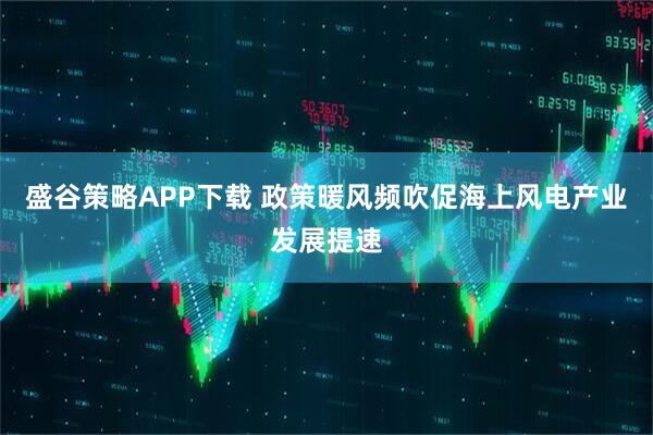 盛谷策略APP下载 政策暖风频吹促海上风电产业发展提速
