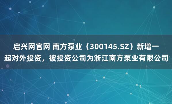 启兴网官网 南方泵业（300145.SZ）新增一起对外投资，被投资公司为浙江南方泵业有限公司