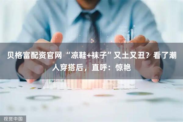 贝格富配资官网 “凉鞋+袜子”又土又丑？看了潮人穿搭后，直呼：惊艳