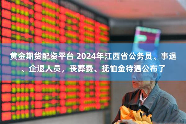 黄金期货配资平台 2024年江西省公务员、事退、企退人员,丧葬费、抚恤金待遇公布了