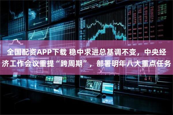 全国配资APP下载 稳中求进总基调不变，中央经济工作会议重提“跨周期”，部署明年八大重点任务