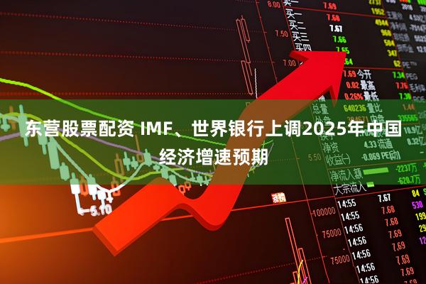 东营股票配资 IMF、世界银行上调2025年中国经济增速预期