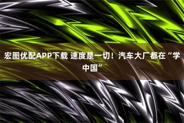 宏图优配APP下载 速度是一切！汽车大厂都在“学中国”