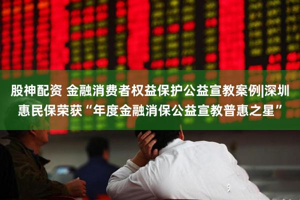股神配资 金融消费者权益保护公益宣教案例|深圳惠民保荣获“年度金融消保公益宣教普惠之星”