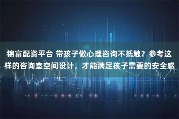 锦富配资平台 带孩子做心理咨询不抵触？参考这样的咨询室空间设计，才能满足孩子需要的安全感