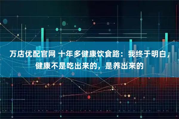 万店优配官网 十年多健康饮食路：我终于明白，健康不是吃出来的，是养出来的