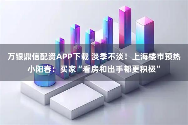 万银鼎信配资APP下载 淡季不淡！上海楼市预热小阳春：买家“看房和出手都更积极”