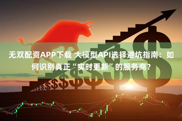 无双配资APP下载 大模型API选择避坑指南：如何识别真正“实时更新”的服务商？