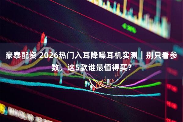 豪泰配资 2026热门入耳降噪耳机实测｜别只看参数，这5款谁最值得买？