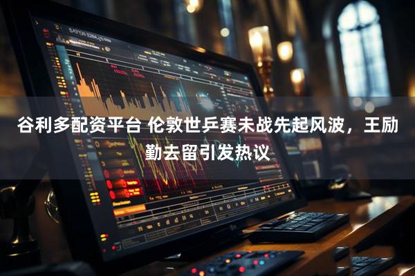 谷利多配资平台 伦敦世乒赛未战先起风波，王励勤去留引发热议
