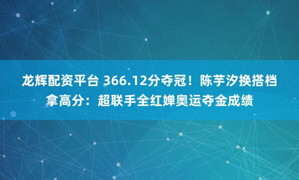 龙辉配资平台 366.12分夺冠!陈芋汐换搭档拿高分:超联手全红婵奥运夺金成绩