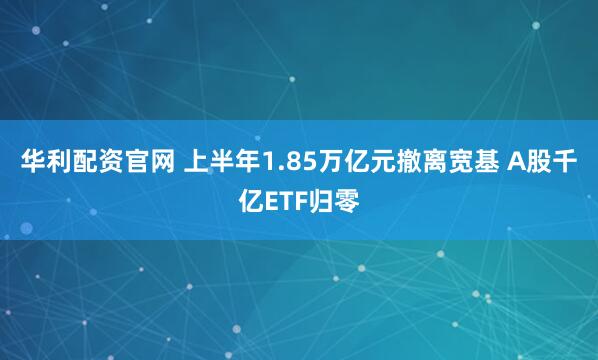 华利配资官网 上半年1.85万亿元撤离宽基 A股千亿ETF归零