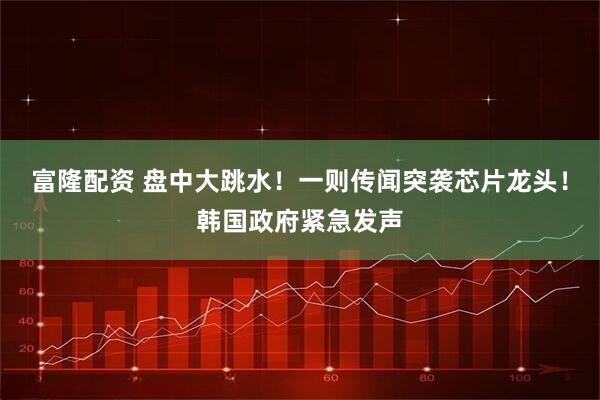 富隆配资 盘中大跳水！一则传闻突袭芯片龙头！韩国政府紧急发声